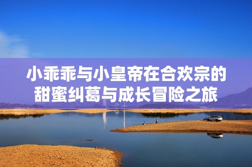 小乖乖与小皇帝在合欢宗的甜蜜纠葛与成长冒险之旅