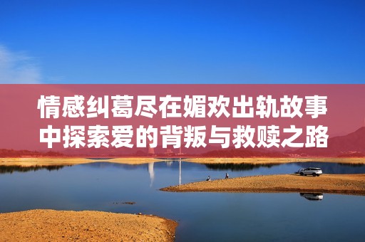情感纠葛尽在媚欢出轨故事中探索爱的背叛与救赎之路