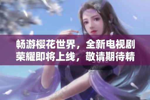 畅游樱花世界，全新电视剧荣耀即将上线，敬请期待精彩剧集