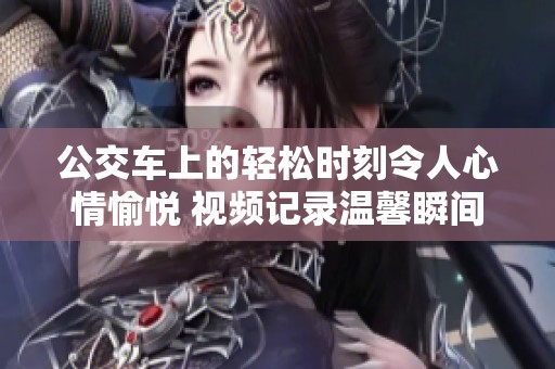 公交车上的轻松时刻令人心情愉悦 视频记录温馨瞬间