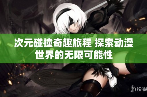 次元碰撞奇趣旅程 探索动漫世界的无限可能性