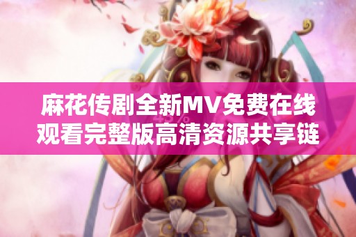 麻花传剧全新MV免费在线观看完整版高清资源共享链接解析