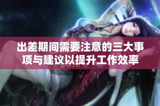出差期间需要注意的三大事项与建议以提升工作效率