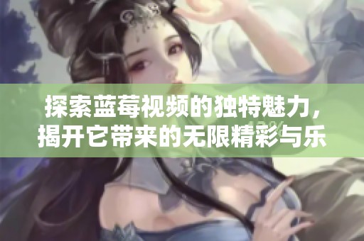 探索蓝莓视频的独特魅力，揭开它带来的无限精彩与乐趣