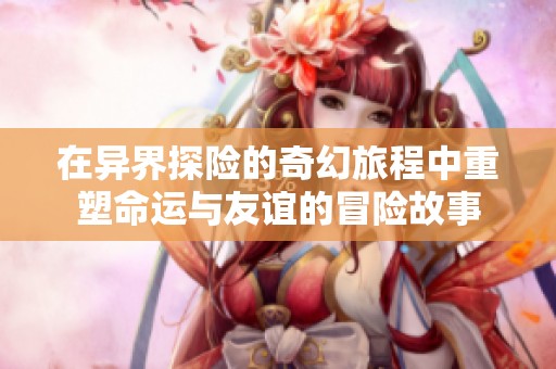 在异界探险的奇幻旅程中重塑命运与友谊的冒险故事