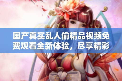 国产真实乱人偷精品视频免费观看全新体验，尽享精彩视频内容