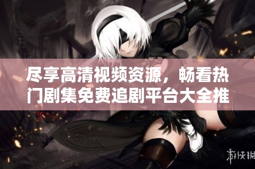 尽享高清视频资源，畅看热门剧集免费追剧平台大全推荐