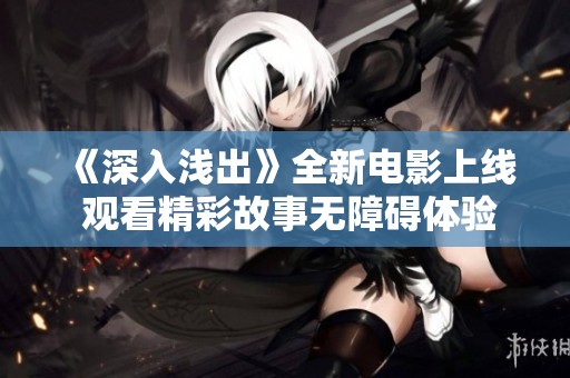 《深入浅出》全新电影上线 观看精彩故事无障碍体验