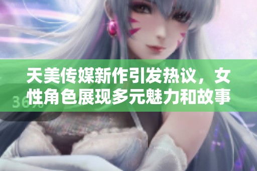 天美传媒新作引发热议，女性角色展现多元魅力和故事深度