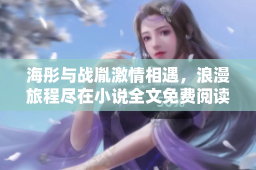 海彤与战胤激情相遇，浪漫旅程尽在小说全文免费阅读中
