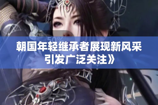 朝国年轻继承者展现新风采引发广泛关注》