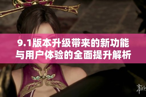 9.1版本升级带来的新功能与用户体验的全面提升解析