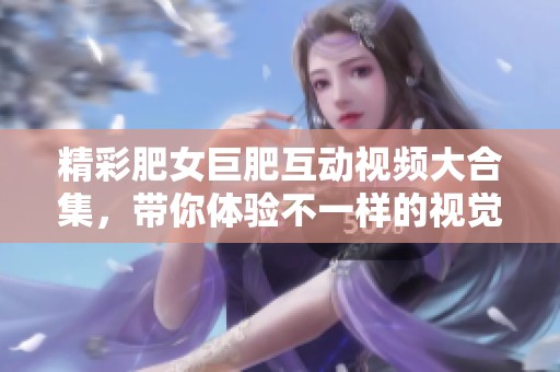 精彩肥女巨肥互动视频大合集，带你体验不一样的视觉盛宴