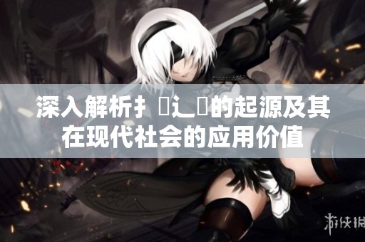 深入解析扌喿辶畐的起源及其在现代社会的应用价值