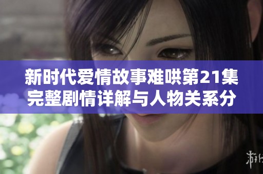 新时代爱情故事难哄第21集完整剧情详解与人物关系分析