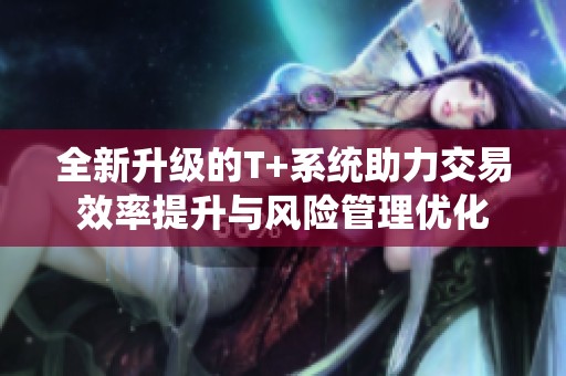 全新升级的T+系统助力交易效率提升与风险管理优化