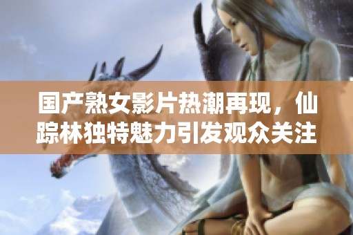 国产熟女影片热潮再现，仙踪林独特魅力引发观众关注与热议