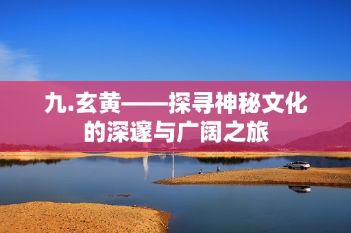 九.玄黄——探寻神秘文化的深邃与广阔之旅