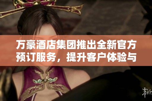 万豪酒店集团推出全新官方预订服务，提升客户体验与便利性