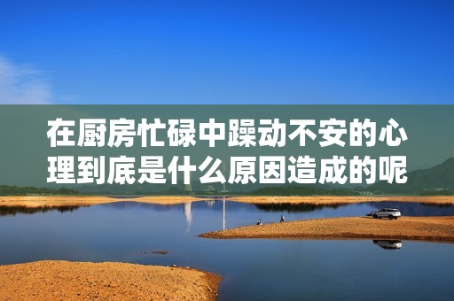 在厨房忙碌中躁动不安的心理到底是什么原因造成的呢