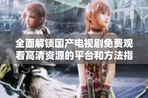 全面解锁国产电视剧免费观看高清资源的平台和方法指南