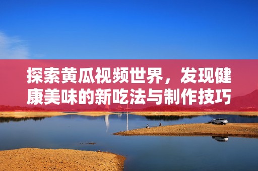 探索黄瓜视频世界，发现健康美味的新吃法与制作技巧