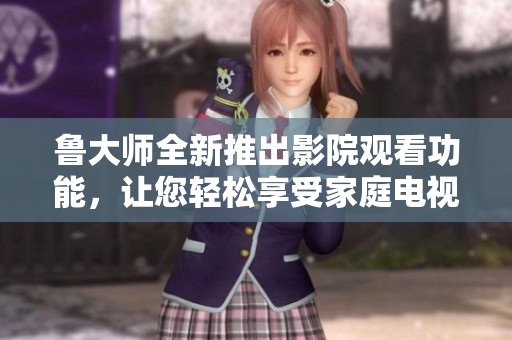 鲁大师全新推出影院观看功能，让您轻松享受家庭电视视频体验