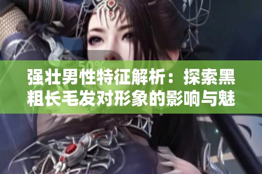 强壮男性特征解析：探索黑粗长毛发对形象的影响与魅力