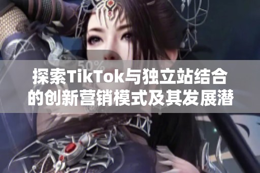 探索TikTok与独立站结合的创新营销模式及其发展潜力