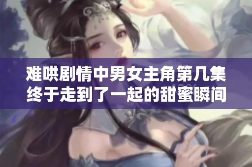 难哄剧情中男女主角第几集终于走到了一起的甜蜜瞬间分析