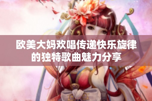 欧美大妈欢唱传递快乐旋律的独特歌曲魅力分享
