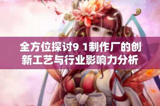 全方位探讨9 1制作厂的创新工艺与行业影响力分析