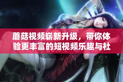 蘑菇视频崭新升级，带你体验更丰富的短视频乐趣与社交互动