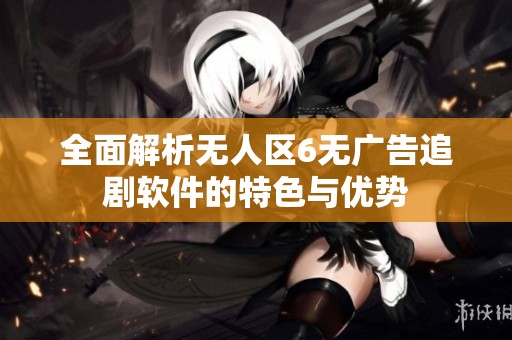 全面解析无人区6无广告追剧软件的特色与优势