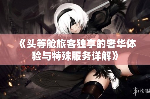 《头等舱旅客独享的奢华体验与特殊服务详解》
