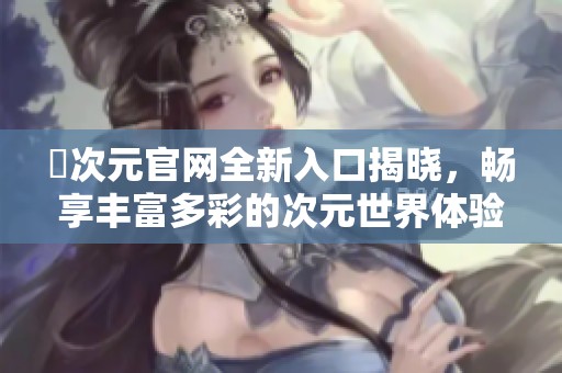 囧次元官网全新入口揭晓，畅享丰富多彩的次元世界体验