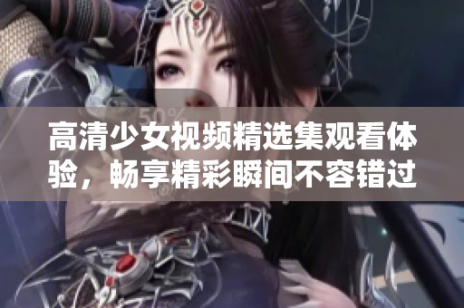 高清少女视频精选集观看体验，畅享精彩瞬间不容错过