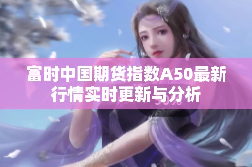 富时中国期货指数A50最新行情实时更新与分析