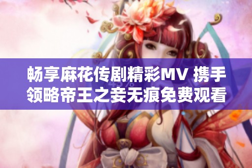 畅享麻花传剧精彩MV 携手领略帝王之妾无痕免费观看体验