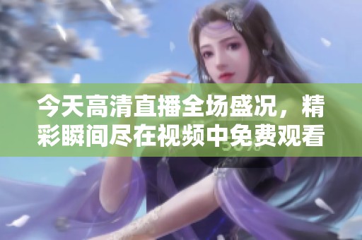 今天高清直播全场盛况，精彩瞬间尽在视频中免费观看