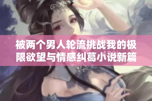 被两个男人轮流挑战我的极限欲望与情感纠葛小说新篇