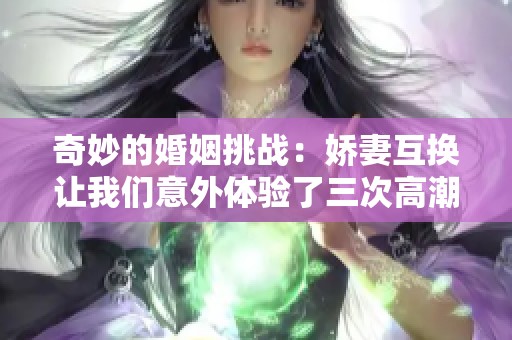 奇妙的婚姻挑战：娇妻互换让我们意外体验了三次高潮的快感