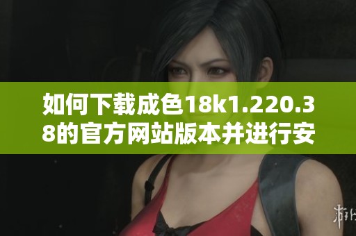 如何下载成色18k1.220.38的官方网站版本并进行安装指南