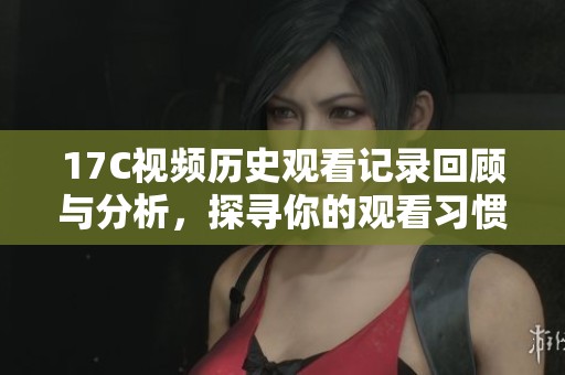 17C视频历史观看记录回顾与分析，探寻你的观看习惯和偏好
