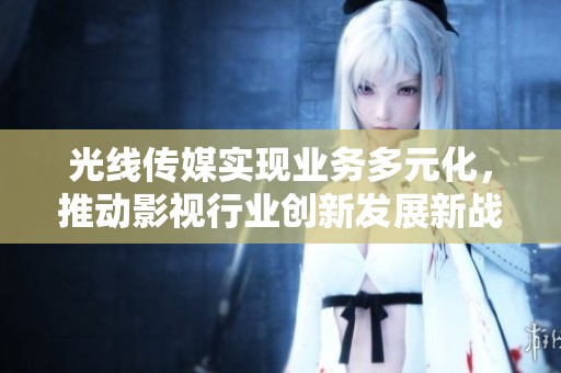 光线传媒实现业务多元化，推动影视行业创新发展新战略