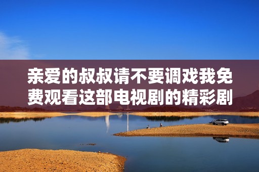 亲爱的叔叔请不要调戏我免费观看这部电视剧的精彩剧情解析