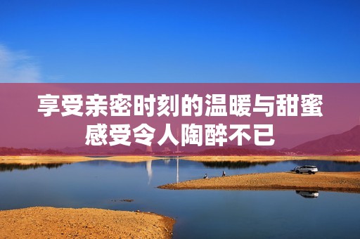 享受亲密时刻的温暖与甜蜜感受令人陶醉不已