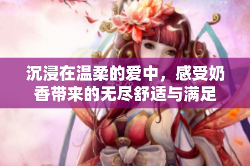 沉浸在温柔的爱中，感受奶香带来的无尽舒适与满足