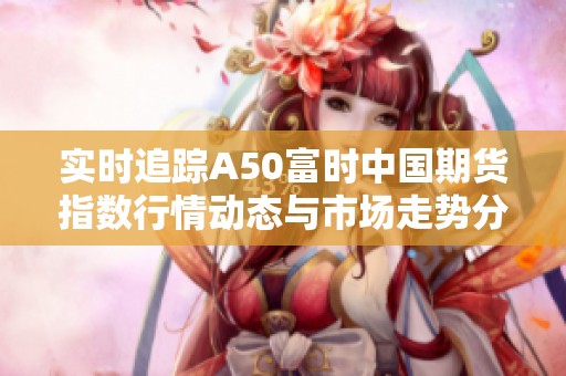 实时追踪A50富时中国期货指数行情动态与市场走势分析