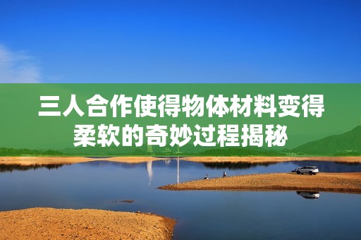三人合作使得物体材料变得柔软的奇妙过程揭秘